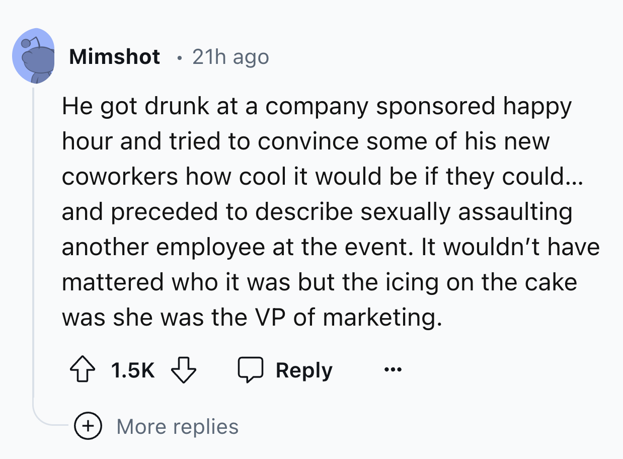 screenshot - Mimshot 21h ago He got drunk at a company sponsored happy hour and tried to convince some of his new coworkers how cool it would be if they could... and preceded to describe sexually assaulting another employee at the event. It wouldn't have 